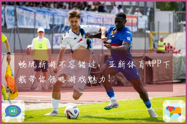 畅玩新游不容错过，亚新体育APP下载带你领略游戏魅力！