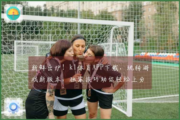 新鲜出炉！k1体育APP下载，玩转游戏新版本，独家技巧助你轻松上分！