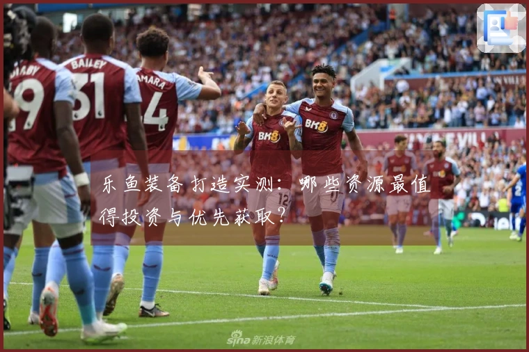 乐鱼装备打造实测：哪些资源最值得投资与优先获取？